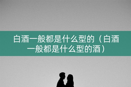 白酒一般都是什么型的（白酒一般都是什么型的酒）