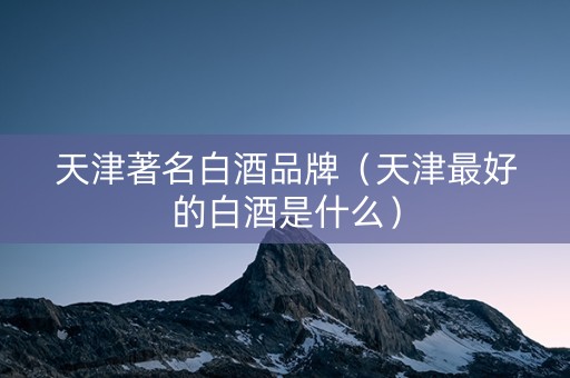 天津著名白酒品牌（天津最好的白酒是什么）