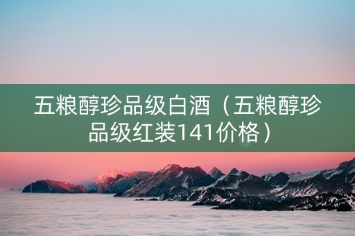 五粮醇珍品级白酒（五粮醇珍品级红装141价格）