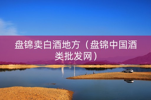 盘锦卖白酒地方（盘锦中国酒类批发网）
