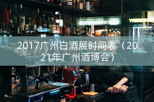 2017广州白酒展时间表（2021年广州酒博会）