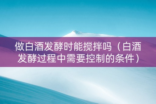 做白酒发酵时能搅拌吗（白酒发酵过程中需要控制的条件）