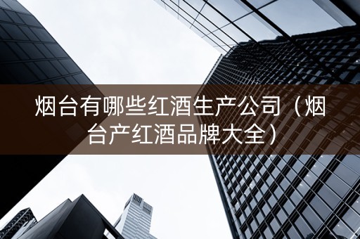 烟台有哪些红酒生产公司（烟台产红酒品牌大全）