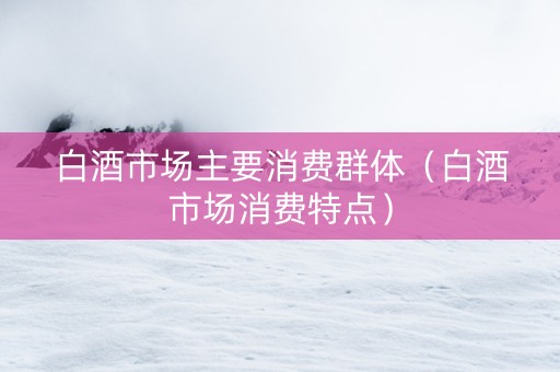 白酒市场主要消费群体（白酒市场消费特点）