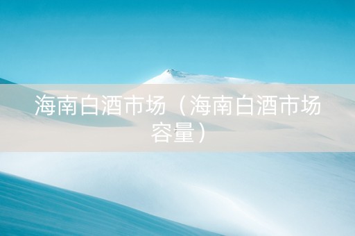 海南白酒市场（海南白酒市场容量）