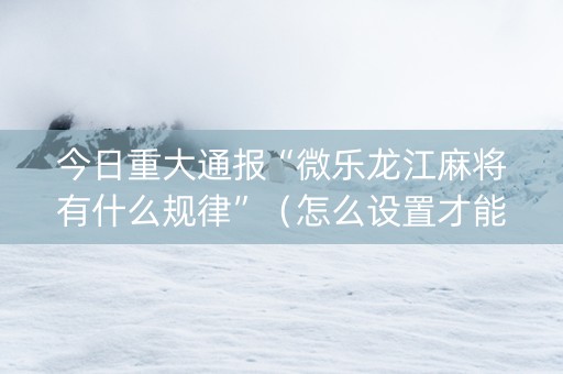 今日重大通报“微乐龙江麻将有什么规律”（怎么设置才能赢)