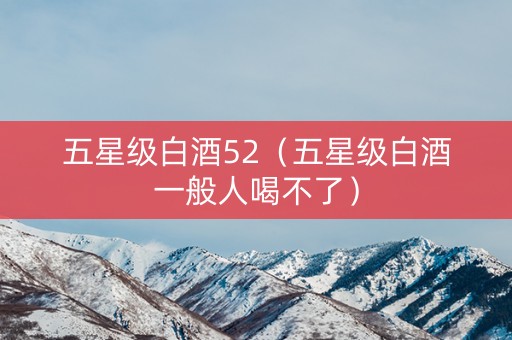五星级白酒52（五星级白酒一般人喝不了）