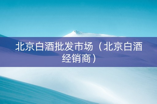 北京白酒批发市场（北京白酒经销商）
