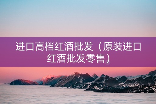 进口高档红酒批发（原装进口红酒批发零售）