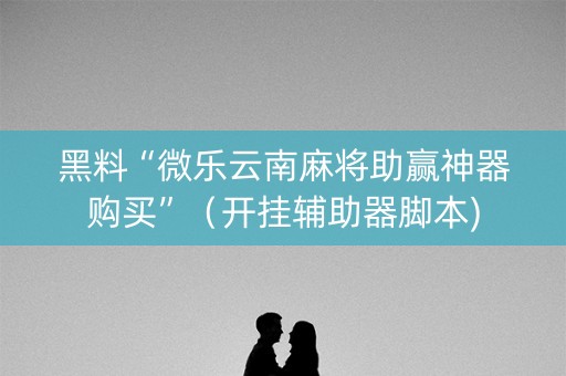 黑料“微乐云南麻将助赢神器购买”（开挂辅助器脚本)