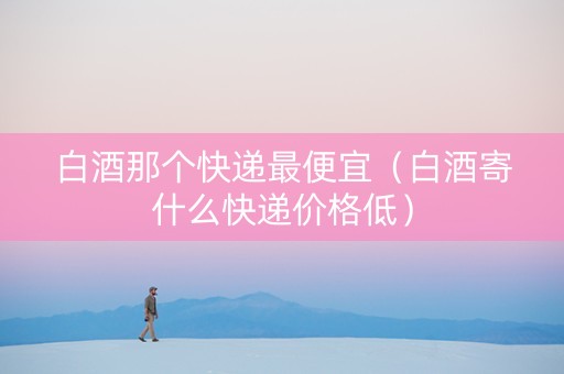 白酒那个快递最便宜（白酒寄什么快递价格低）