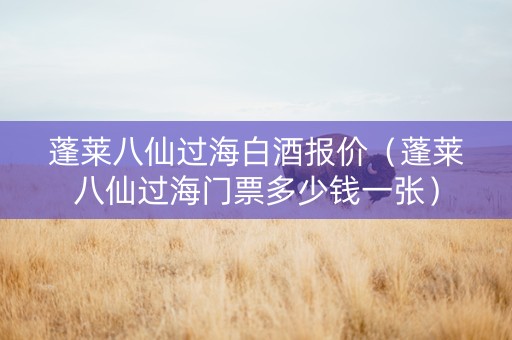 蓬莱八仙过海白酒报价（蓬莱八仙过海门票多少钱一张）