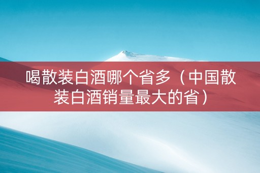 喝散装白酒哪个省多（中国散装白酒销量最大的省）