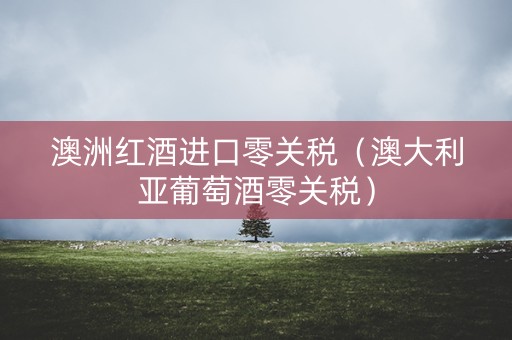 澳洲红酒进口零关税（澳大利亚葡萄酒零关税）