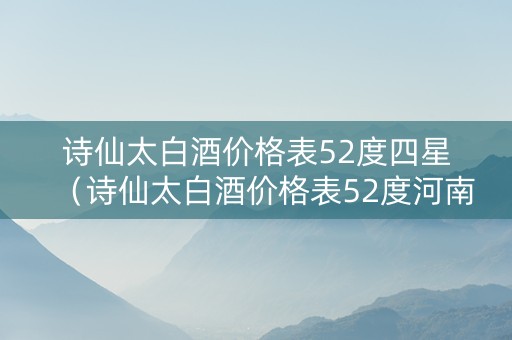 诗仙太白酒价格表52度四星（诗仙太白酒价格表52度河南邮政专供）