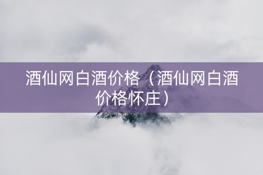 酒仙网白酒价格（酒仙网白酒价格怀庄）