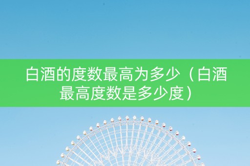 白酒的度数最高为多少（白酒最高度数是多少度）