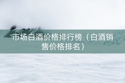 市场白酒价格排行榜（白酒销售价格排名）