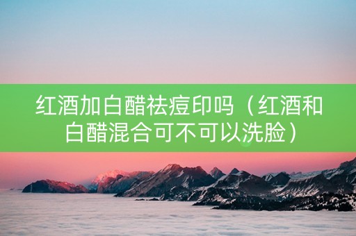 红酒加白醋祛痘印吗（红酒和白醋混合可不可以洗脸）