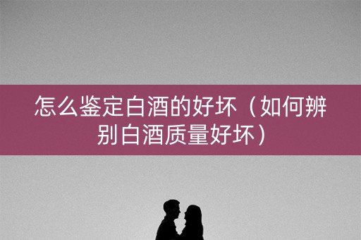 怎么鉴定白酒的好坏（如何辨别白酒质量好坏）