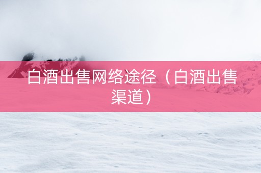 白酒出售网络途径（白酒出售渠道）