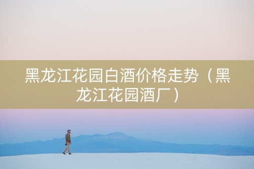 黑龙江花园白酒价格走势（黑龙江花园酒厂）