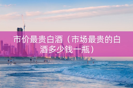 市价最贵白酒（市场最贵的白酒多少钱一瓶）