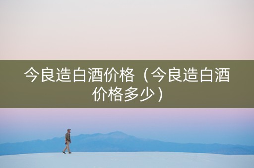 今良造白酒价格（今良造白酒价格多少）