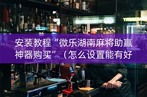 安装教程“微乐湖南麻将助赢神器购买”（怎么设置能有好牌)