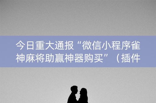 今日重大通报“微信小程序雀神麻将助赢神器购买”（插件开挂免费AI)