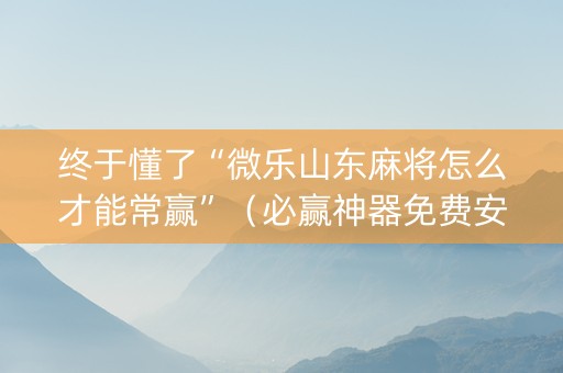 终于懂了“微乐山东麻将怎么才能常赢”（必赢神器免费安装)