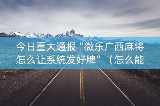 今日重大通报“微乐广西麻将怎么让系统发好牌”（怎么能调好牌)