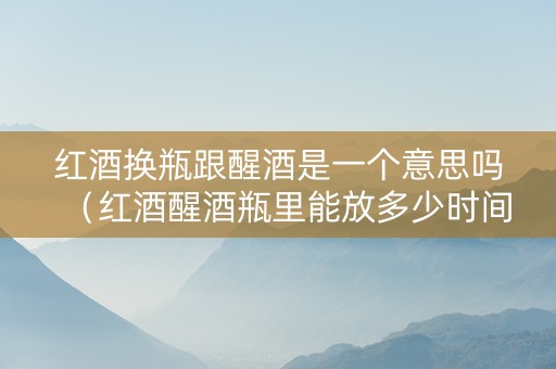 红酒换瓶跟醒酒是一个意思吗（红酒醒酒瓶里能放多少时间）