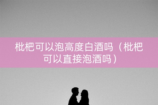 枇杷可以泡高度白酒吗（枇杷可以直接泡酒吗）