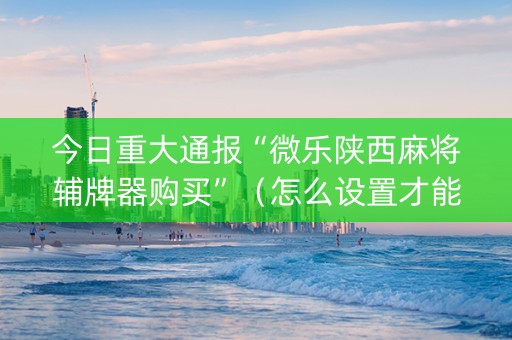 今日重大通报“微乐陕西麻将辅牌器购买”（怎么设置才能赢)