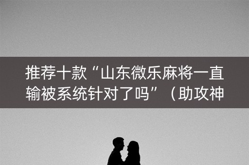 推荐十款“山东微乐麻将一直输被系统针对了吗”（助攻神器)