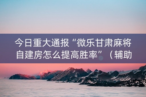今日重大通报“微乐甘肃麻将自建房怎么提高胜率”（辅助器通用版)