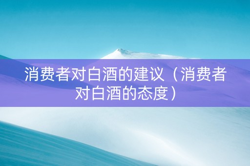 消费者对白酒的建议（消费者对白酒的态度）