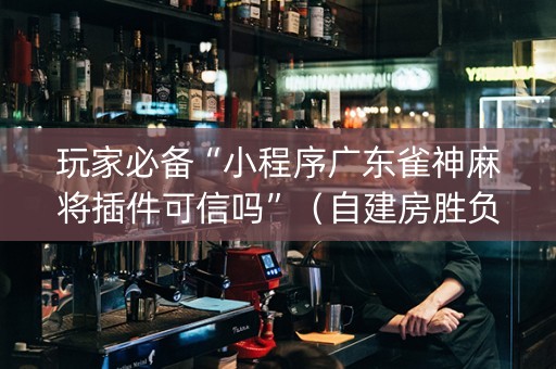玩家必备“小程序广东雀神麻将插件可信吗”（自建房胜负规律)