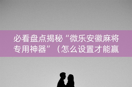 必看盘点揭秘“微乐安徽麻将专用神器”（怎么设置才能赢)