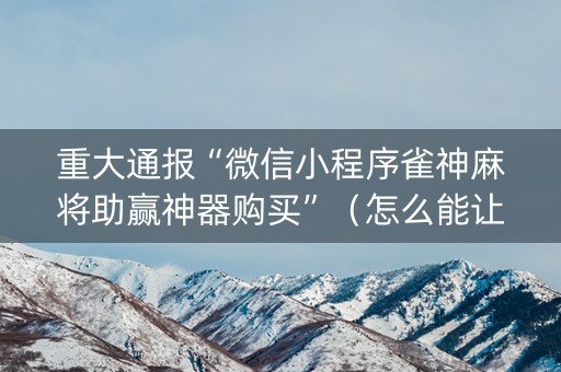 重大通报“微信小程序雀神麻将助赢神器购买”（怎么能让牌好一点)