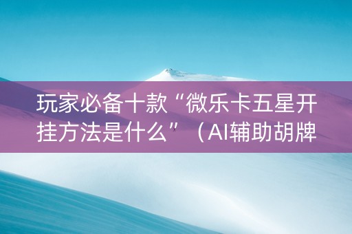 玩家必备十款“微乐卡五星开挂方法是什么”（AI辅助胡牌规则)