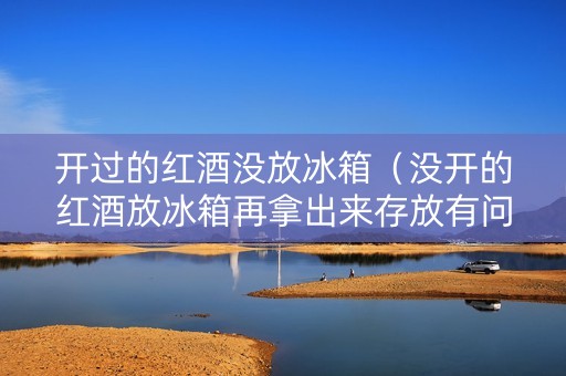 开过的红酒没放冰箱（没开的红酒放冰箱再拿出来存放有问题吗）