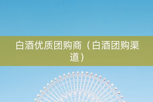 白酒优质团购商（白酒团购渠道）