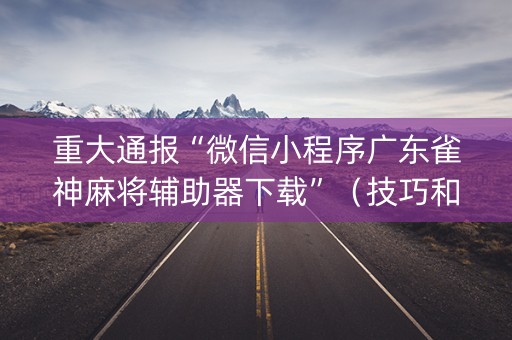 重大通报“微信小程序广东雀神麻将辅助器下载”（技巧和打好牌方法)