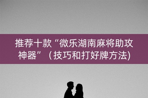 推荐十款“微乐湖南麻将助攻神器”（技巧和打好牌方法)