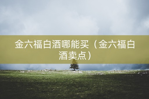 金六福白酒哪能买（金六福白酒卖点）