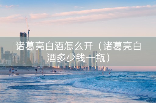 诸葛亮白酒怎么开（诸葛亮白酒多少钱一瓶）
