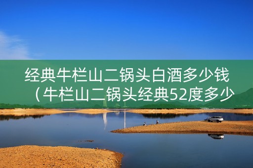 经典牛栏山二锅头白酒多少钱（牛栏山二锅头经典52度多少钱一箱）