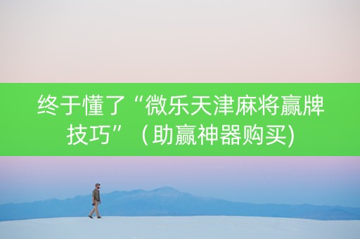 终于懂了“微乐天津麻将赢牌技巧”（助赢神器购买)
